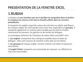 PRESENTATION DE LA FENETRE EXCEL
1.RUBAN
Le Ruban est une interface qui sert à faciliter la navigation dans la fenêtre
et remplace les menus et les barres d’outils utilisés dans les versions
précédentes.
Il comporte les onglets organisés autour de scénarios ou objets spécifiques.
Sur chaque onglet, les commandes sont à leur tour organisées en groupes. Il
comporte également un contenu plus complet que les barres d’outils :
notamment les boutons, les galeries et des boites de dialogue.
Les principaux éléments de l’interface de ruban office word2007 sont :
1. Les onglets comportent des rubriques empilées dans la boite de
dialogue ; elles sont conçues de manière à être axés sur les tâches.
2. Les groupes de chaque onglet servent à diviser une tâche en plusieurs
sous-tâches.
3.L’onglet Fichier comporte une commande de raccourci ou affichent un
menu de commandes.
◦ .
 