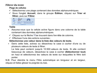 Filtrer du texte
Plage de cellules
 Sélectionnez une plage contenant des données alphanumériques.
 Sous l'onglet Accueil, dans le groupe Édition, cliquez sur Trier et
filtrer, puis sur Filtrer.
Table
 Assurez-vous que la cellule active figure dans une colonne de la table
contenant des données alphanumériques.
 Cliquez sur la flèche se trouvant dans l'en-tête de colonne.
 Effectuez l'une des actions suivantes :
Sélectionnez une valeur dans la liste des valeurs de texte.
 Dans cette liste, activez ou désactivez la case à cocher d'une ou de
plusieurs valeurs de texte à filtrer.
La liste peut contenir jusqu'à 10 000 valeurs de texte. Si elle contient
beaucoup de valeurs, désactivez la case à cocher (Sélectionner tout)
en haut et sélectionnez les valeurs de texte sur lesquelles le filtre doit
porter.
N.B: Pour étendre le menu Filtre automatique en longueur et en largeur,
cliquez et faites glisser la poignée du bas.
 