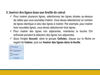 2. Insérer des lignes dans une feuille de calcul
 Pour insérer plusieurs lignes, sélectionnez les lignes situées au-dessus
de celles que vous souhaitez insérer. Vous devez sélectionner un nombre
de lignes identique à celui des lignes à insérer. Par exemple, pour insérer
trois nouvelles lignes, vous devez sélectionner trois lignes.
 Pour insérer des lignes non adjacentes, maintenez la touche Ctrl
enfoncée pendant la sélection des lignes non adjacentes.
 Sous l'onglet Accueil, dans le groupe Cellules, cliquez sur la flèche en
regard de Insérer, puis sur Insérer des lignes dans la feuille.
 