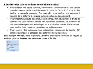 3. Insérer des colonnes dans une feuille de calcul
 Pour insérer une seule colonne, sélectionnez une colonne ou une cellule
dans la colonne située immédiatement à droite de l'endroit où vous voulez
insérer la nouvelle colonne. Par exemple, pour insérer une colonne à
gauche de la colonne B, cliquez sur une cellule de la colonne B.
 Pour insérer plusieurs colonnes, sélectionnez, immédiatement à droite de
l'endroit où vous voulez insérer les nouvelles colonnes, un nombre de
colonnes correspondant à celui que vous souhaitez insérer. Par exemple,
pour insérer trois colonnes, sélectionnez trois colonnes.
 Pour insérer des colonnes non adjacentes, maintenez la touche Ctrl
enfoncée pendant la sélection des colonnes non adjacentes.
Sous l'onglet Accueil, dans le groupe Cellules, cliquez sur la flèche en regard de
Insérer, puis sur Insérer des colonnes dans la feuille.
 