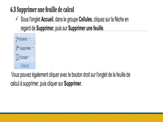 6.3 Supprimerunefeuilledecalcul
 Sousl'onglet Accueil,danslegroupeCellules,cliquezsurlaflècheen
regarddeSupprimer,puissurSupprimerunefeuille.
Vouspouvezégalementcliqueravecleboutondroitsurl'ongletdelafeuillede
calculàsupprimer, puiscliquersur Supprimer.
 