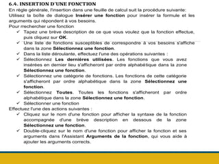 6.4. INSERTION D'UNE FONCTION
En règle générale, l'insertion dans une feuille de calcul suit la procédure suivante:
Utilisez la boîte de dialogue Insérer une fonction pour insérer la formule et les
arguments qui répondent à vos besoins.
Pour rrechercher une fonction
 Tapez une brève description de ce que vous voulez que la fonction effectue,
puis cliquez sur OK.
 Une liste de fonctions susceptibles de correspondre à vos besoins s'affiche
dans la zone Sélectionnez une fonction.
 Dans la liste déroulante, effectuez l'une des opérations suivantes :
 Sélectionnez Les dernières utilisées. Les fonctions que vous avez
insérées en dernier lieu s'afficheront par ordre alphabétique dans la zone
Sélectionnez une fonction.
 Sélectionnez une catégorie de fonctions. Les fonctions de cette catégorie
s'afficheront par ordre alphabétique dans la zone Sélectionnez une
fonction.
 Sélectionnez Toutes. Toutes les fonctions s'afficheront par ordre
alphabétique dans la zone Sélectionnez une fonction.
 Sélectionner une fonction
Effectuez l'une des actions suivantes :
 Cliquez sur le nom d'une fonction pour afficher la syntaxe de la fonction
accompagnée d'une brève description en dessous de la zone
Sélectionnez une fonction.
 Double-cliquez sur le nom d'une fonction pour afficher la fonction et ses
arguments dans l'Assistant Arguments de la fonction, qui vous aide à
ajouter les arguments corrects.
 