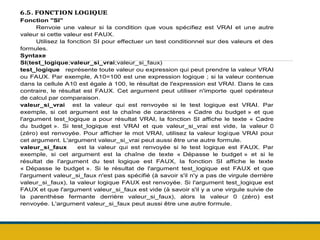 6.5. FONCTION LOGIQUE
Fonction "SI"
Renvoie une valeur si la condition que vous spécifiez est VRAI et une autre
valeur si cette valeur est FAUX.
Utilisez la fonction SI pour effectuer un test conditionnel sur des valeurs et des
formules.
Syntaxe
SI(test_logique;valeur_si_vrai;valeur_si_faux)
test_logique représente toute valeur ou expression qui peut prendre la valeur VRAI
ou FAUX. Par exemple, A10=100 est une expression logique ; si la valeur contenue
dans la cellule A10 est égale à 100, le résultat de l'expression est VRAI. Dans le cas
contraire, le résultat est FAUX. Cet argument peut utiliser n'importe quel opérateur
de calcul par comparaison.
valeur_si_vrai est la valeur qui est renvoyée si le test logique est VRAI. Par
exemple, si cet argument est la chaîne de caractères « Cadre du budget » et que
l'argument test_logique a pour résultat VRAI, la fonction SI affiche le texte « Cadre
du budget ». Si test_logique est VRAI et que valeur_si_vrai est vide, la valeur 0
(zéro) est renvoyée. Pour afficher le mot VRAI, utilisez la valeur logique VRAI pour
cet argument. L'argument valeur_si_vrai peut aussi être une autre formule.
valeur_si_faux est la valeur qui est renvoyée si le test logique est FAUX. Par
exemple, si cet argument est la chaîne de texte « Dépasse le budget » et si le
résultat de l'argument du test logique est FAUX, la fonction SI affiche le texte
« Dépasse le budget ». Si le résultat de l'argument test_logique est FAUX et que
l'argument valeur_si_faux n'est pas spécifié (à savoir s'il n'y a pas de virgule derrière
valeur_si_faux), la valeur logique FAUX est renvoyée. Si l'argument test_logique est
FAUX et que l'argument valeur_si_faux est vide (à savoir s'il y a une virgule suivie de
la parenthèse fermante derrière valeur_si_faux), alors la valeur 0 (zéro) est
renvoyée. L'argument valeur_si_faux peut aussi être une autre formule.
 
