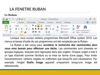 LA FENETRE RUBAN
Le Ruban
Lorsque vous ouvrez certains programmes Microsoft Office system 2010, Les
menus et barres d'outils de ces programmes ont été remplacés par le Ruban.
Le Ruban a été conçu pour accélérer la recherche des commandes dont
vous avez besoin pour effectuer une tâche. Les commandes sont classées en
groupes logiques, lesquels sont regroupés dans des onglets. Chaque onglet a trait à
un type d'activité (comme l'écriture ou la mise en forme d'une page). Pour éviter
l'encombrement, certains onglets ne s'affichent que lorsqu'ils sont nécessaires. Par
exemple, l'onglet Outils Image apparaît uniquement lorsqu'une image est
sélectionnée.
 
