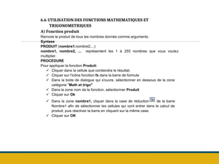 6.6 UTILISATION DES FONCTIONS MATHEMATIQUES ET
TRIGONOMETRIQUES
A) Fonction produit
Renvoie le produit de tous les nombres donnés comme arguments.
Syntaxe
PRODUIT (nombre1;nombre2;...)
nombre1, nombre2, ... représentent les 1 à 255 nombres que vous voulez
multiplier.
PROCEDURE
Pour appliquer la fonction Produit:
 Cliquer dans la cellule que contiendra le résultat;
 Cliquer sur l'icône fonction fx dans la barre de formule
 Dans la boite de dialogue qui s'ouvre, sélectionner en dessous de la zone
catégorie "Math et trigo"
 Dans la zone nom de la fonction, sélectionner Produit
 Cliquer sur Ok
 Dans la zone nombre1, cliquer dans la case de réduction de la barre
Nombre1 afin de sélectionner les cellules qui vont entrer dans le calcul de
produit; puis réactiver la barre en cliquant sur la même case.
 Cliquer sur OK
 