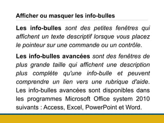 Afficher ou masquer les info-bulles
Les info-bulles sont des petites fenêtres qui
affichent un texte descriptif lorsque vous placez
le pointeur sur une commande ou un contrôle.
Les info-bulles avancées sont des fenêtres de
plus grande taille qui affichent une description
plus complète qu'une info-bulle et peuvent
comprendre un lien vers une rubrique d'aide.
Les info-bulles avancées sont disponibles dans
les programmes Microsoft Office system 2010
suivants : Access, Excel, PowerPoint et Word.
 