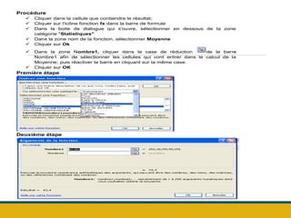 Procédure
 Cliquer dans la cellule que contiendra le résultat;
 Cliquer sur l'icône fonction fx dans la barre de formule
 Dans la boite de dialogue qui s'ouvre, sélectionner en dessous de la zone
catégorie "Statistiques"
 Dans la zone nom de la fonction, sélectionner Moyenne
 Cliquer sur Ok
 Dans la zone Nombre1, cliquer dans la case de réduction de la barre
Nombre1 afin de sélectionner les cellules qui vont entrer dans le calcul de la
Moyenne; puis réactiver la barre en cliquant sur la même case.
 Cliquer sur OK
Première étape
Deuxième étape
 