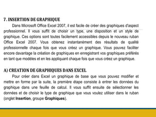 7. INSERTION DE GRAPHIQUE
Dans Microsoft Office Excel 2007, il est facile de créer des graphiques d'aspect
professionnel. Il vous suffit de choisir un type, une disposition et un style de
graphique. Ces options sont toutes facilement accessibles depuis le nouveau ruban
Office Excel 2007. Vous obtenez instantanément des résultats de qualité
professionnelle chaque fois que vous créez un graphique. Vous pouvez faciliter
encore davantage la création de graphiques en enregistrant vos graphiques préférés
en tant que modèles et en les appliquant chaque fois que vous créez un graphique.
A) CREATION DE GRAPHIQUES DANS EXCEL
Pour créer dans Excel un graphique de base que vous pouvez modifier et
mettre en forme par la suite, la première étape consiste à entrer les données du
graphique dans une feuille de calcul. Il vous suffit ensuite de sélectionner les
données et de choisir le type de graphique que vous voulez utiliser dans le ruban
(onglet Insertion, groupe Graphiques).
 