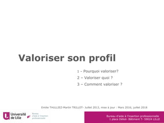 Bureau d’aide à l’insertion professionnelle
1 place Déliot- Bâtiment T- 59024 LILLE
Valoriser son profil
Emilie THULLIEZ-Martin TRILLOT- Juillet 2013, mise à jour : Mars 2016; juillet 2018
1 – Pourquoi valoriser?
2 – Valoriser quoi ?
3 – Comment valoriser ?
 