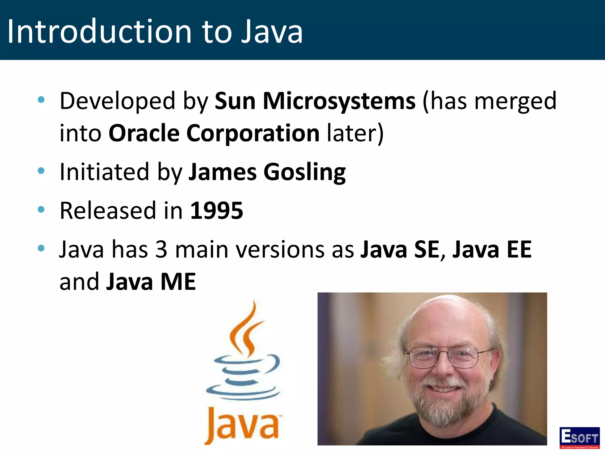 Introduction to Java
• Developed by Sun Microsystems (has merged
into Oracle Corporation later)
• Initiated by James Gosling
• Released in 1995
• Java has 3 main versions as Java SE, Java EE
and Java ME
 