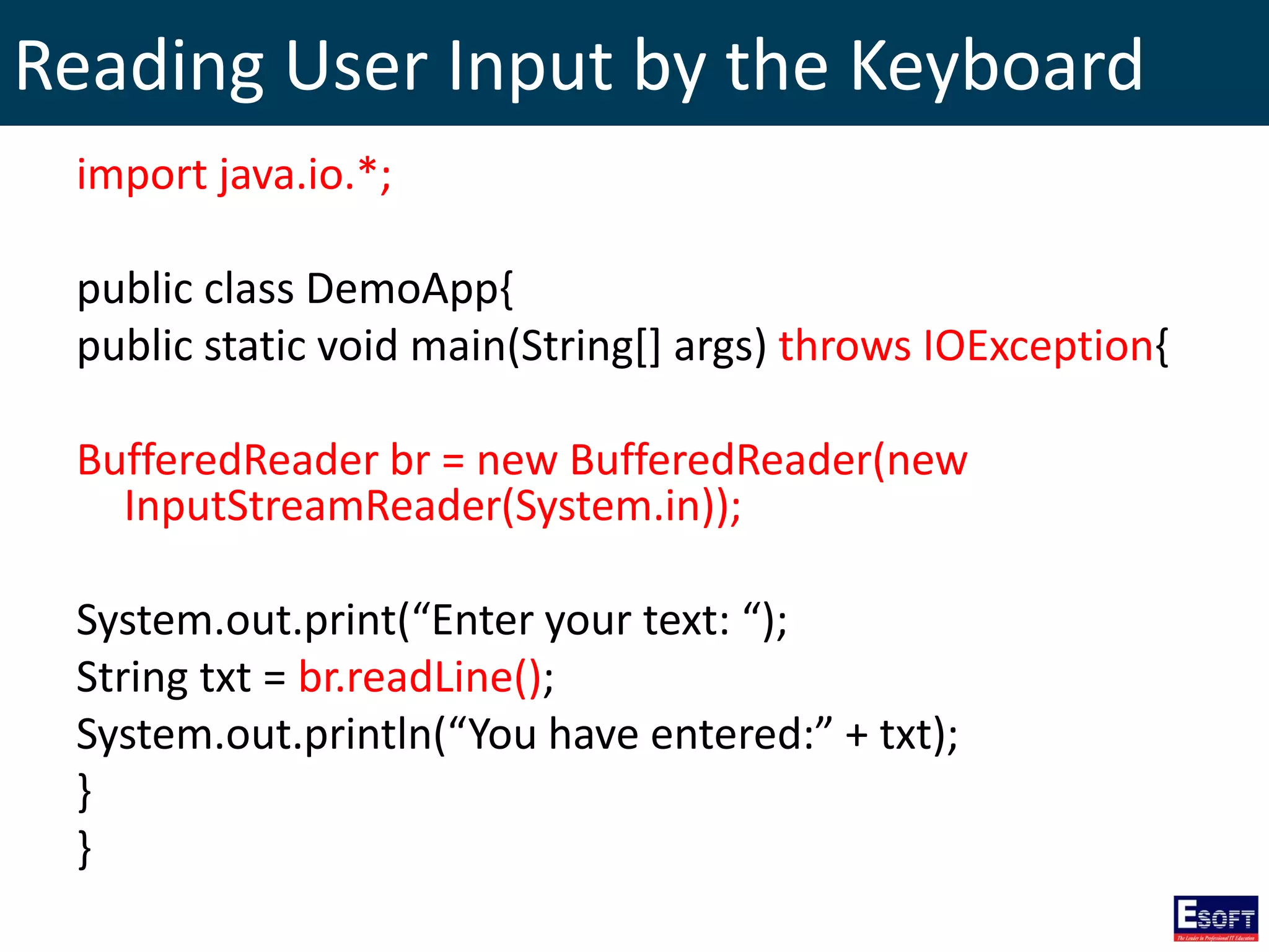 Reading User Input by the Keyboard
import java.io.*;
public class DemoApp{
public static void main(String[] args) throws IOException{
BufferedReader br = new BufferedReader(new
InputStreamReader(System.in));
System.out.print(“Enter your text: “);
String txt = br.readLine();
System.out.println(“You have entered:” + txt);
}
}
 