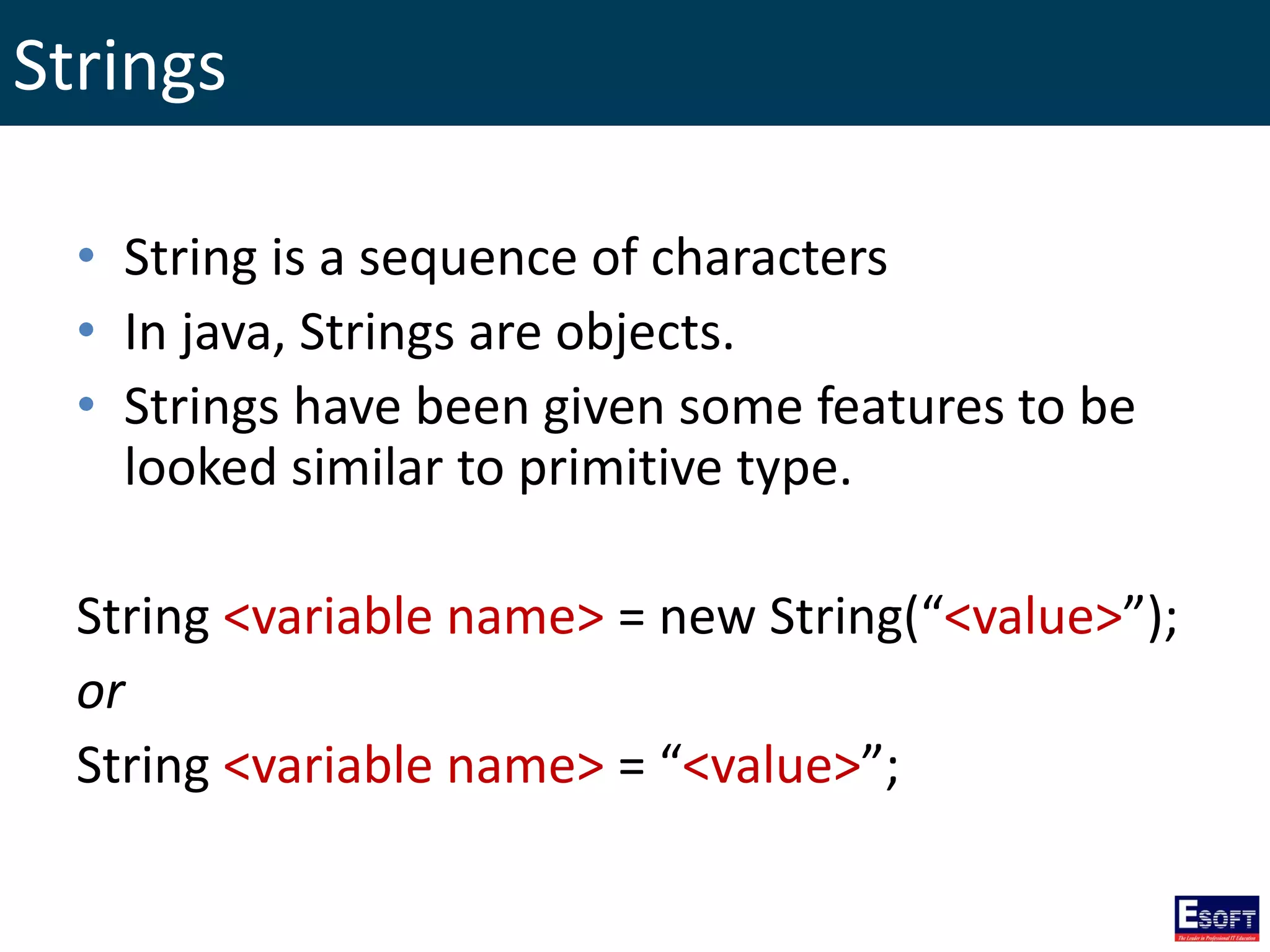 Strings
• String is a sequence of characters
• In java, Strings are objects.
• Strings have been given some features to be
looked similar to primitive type.
String <variable name> = new String(“<value>”);
or
String <variable name> = “<value>”;
 