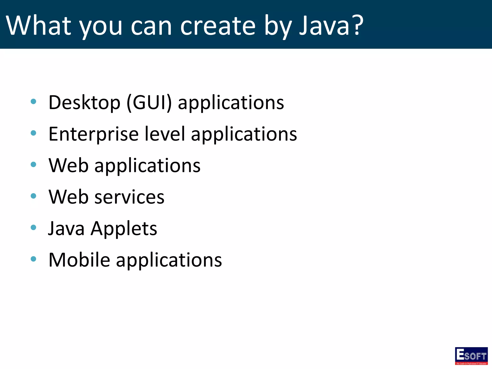 What you can create by Java?
• Desktop (GUI) applications
• Enterprise level applications
• Web applications
• Web services
• Java Applets
• Mobile applications
 