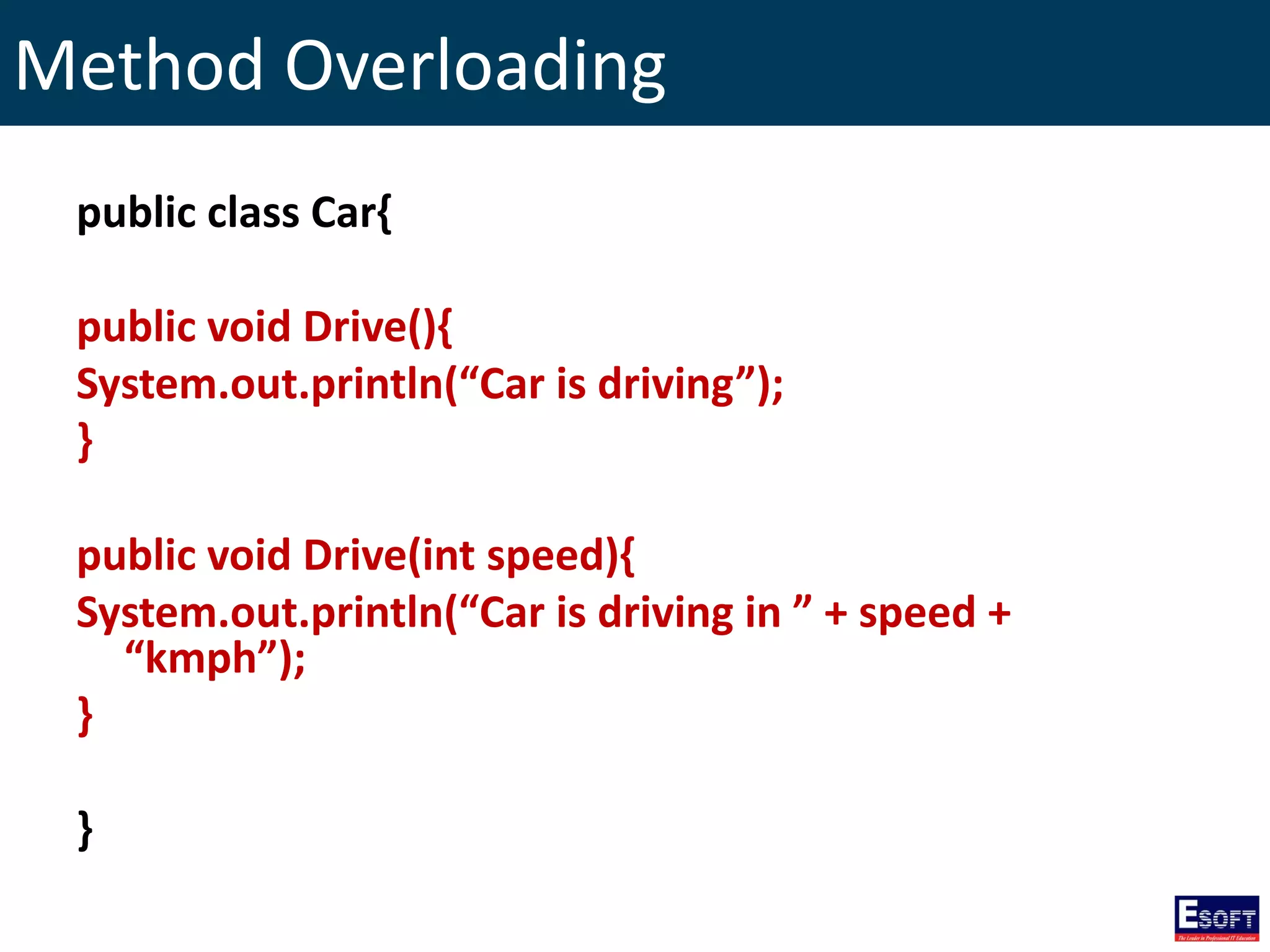 Method Overloading
public class Car{
public void Drive(){
System.out.println(“Car is driving”);
}
public void Drive(int speed){
System.out.println(“Car is driving in ” + speed +
“kmph”);
}
}
 