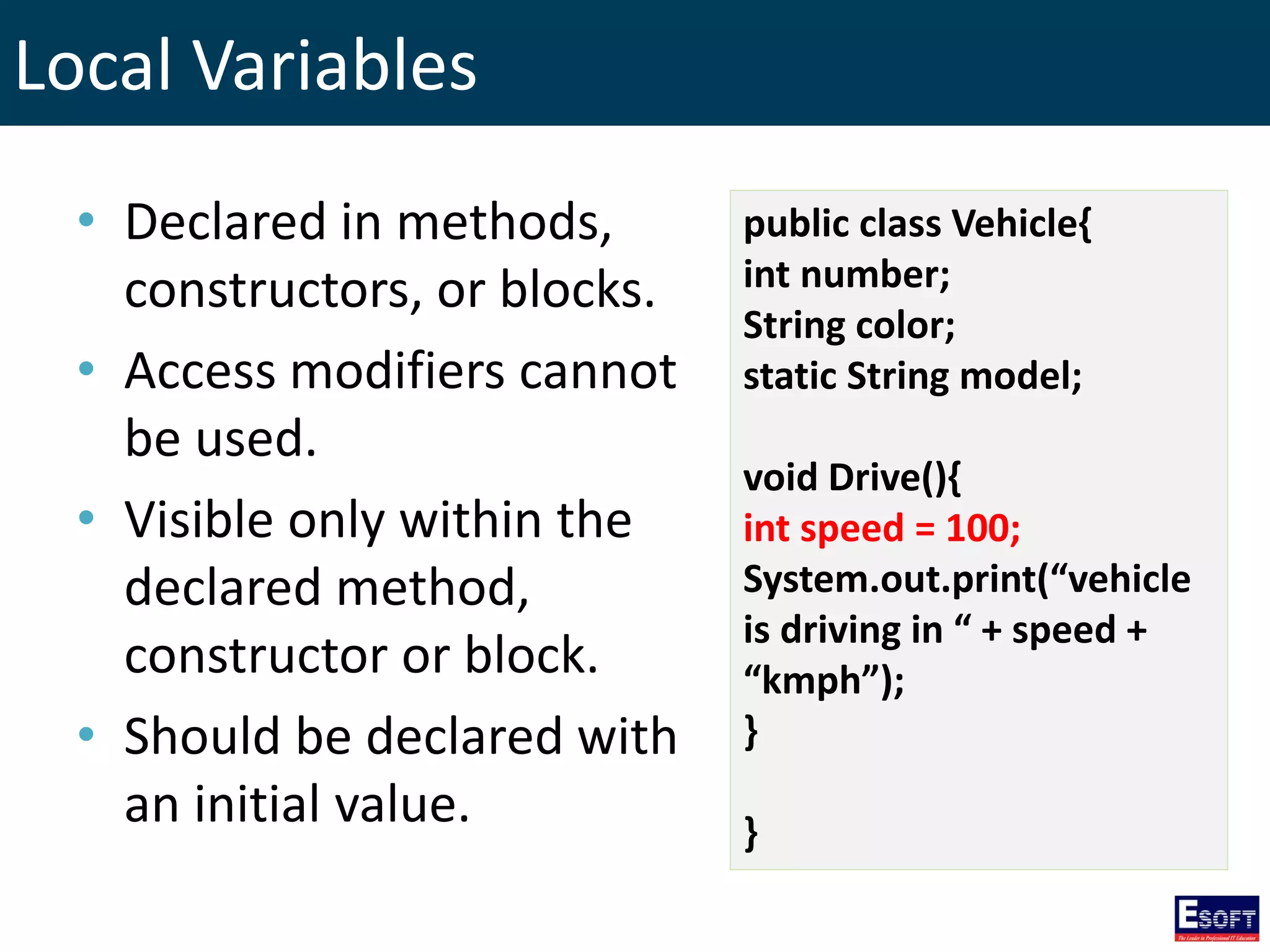 Local Variables
• Declared in methods,
constructors, or blocks.
• Access modifiers cannot
be used.
• Visible only within the
declared method,
constructor or block.
• Should be declared with
an initial value.
public class Vehicle{
int number;
String color;
static String model;
void Drive(){
int speed = 100;
System.out.print(“vehicle
is driving in “ + speed +
“kmph”);
}
}
 