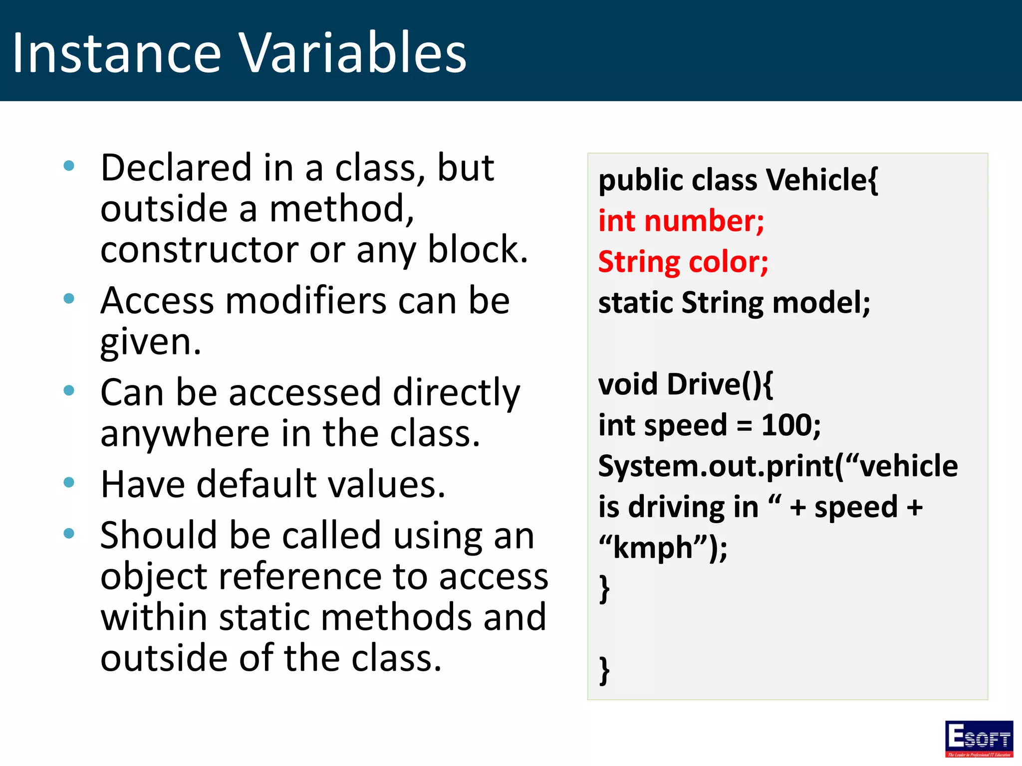 Instance Variables
• Declared in a class, but
outside a method,
constructor or any block.
• Access modifiers can be
given.
• Can be accessed directly
anywhere in the class.
• Have default values.
• Should be called using an
object reference to access
within static methods and
outside of the class.
public class Vehicle{
int number;
String color;
static String model;
void Drive(){
int speed = 100;
System.out.print(“vehicle
is driving in “ + speed +
“kmph”);
}
}
 