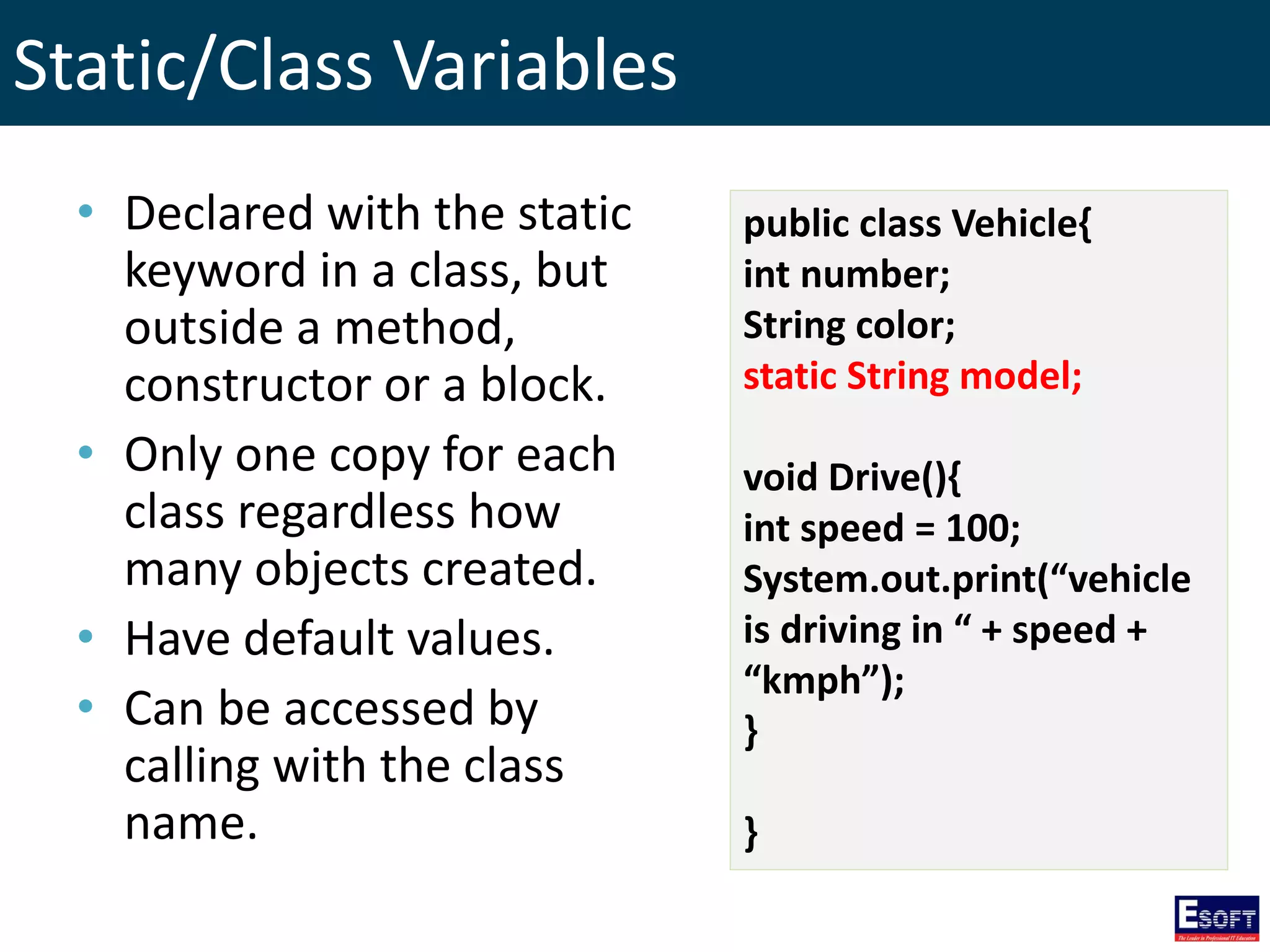 Static/Class Variables
public class Vehicle{
int number;
String color;
static String model;
void Drive(){
int speed = 100;
System.out.print(“vehicle
is driving in “ + speed +
“kmph”);
}
}
• Declared with the static
keyword in a class, but
outside a method,
constructor or a block.
• Only one copy for each
class regardless how
many objects created.
• Have default values.
• Can be accessed by
calling with the class
name.
 