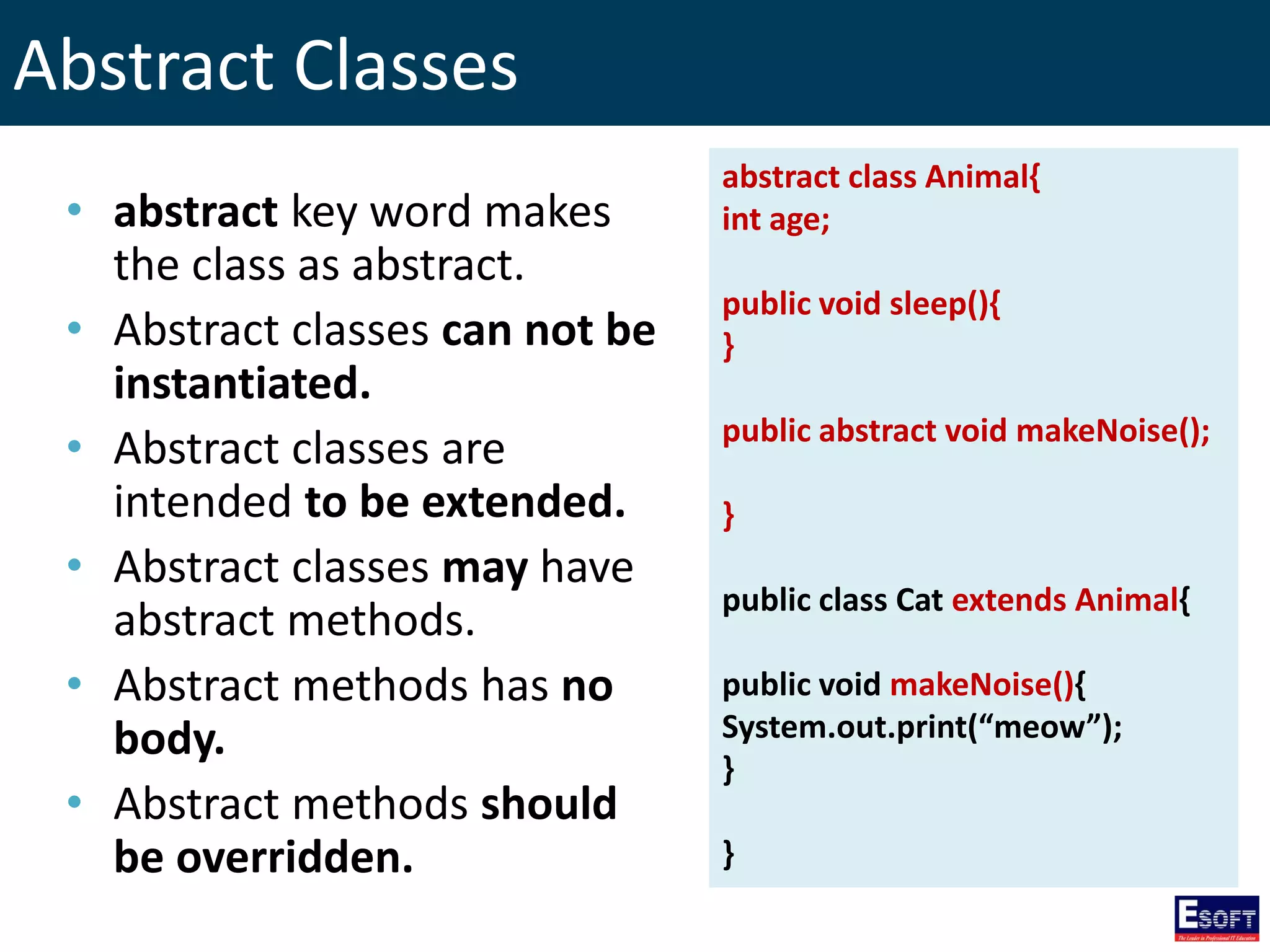 Abstract Classes
• abstract key word makes
the class as abstract.
• Abstract classes can not be
instantiated.
• Abstract classes are
intended to be extended.
• Abstract classes may have
abstract methods.
• Abstract methods has no
body.
• Abstract methods should
be overridden.
abstract class Animal{
int age;
public void sleep(){
}
public abstract void makeNoise();
}
public class Cat extends Animal{
public void makeNoise(){
System.out.print(“meow”);
}
}
 
