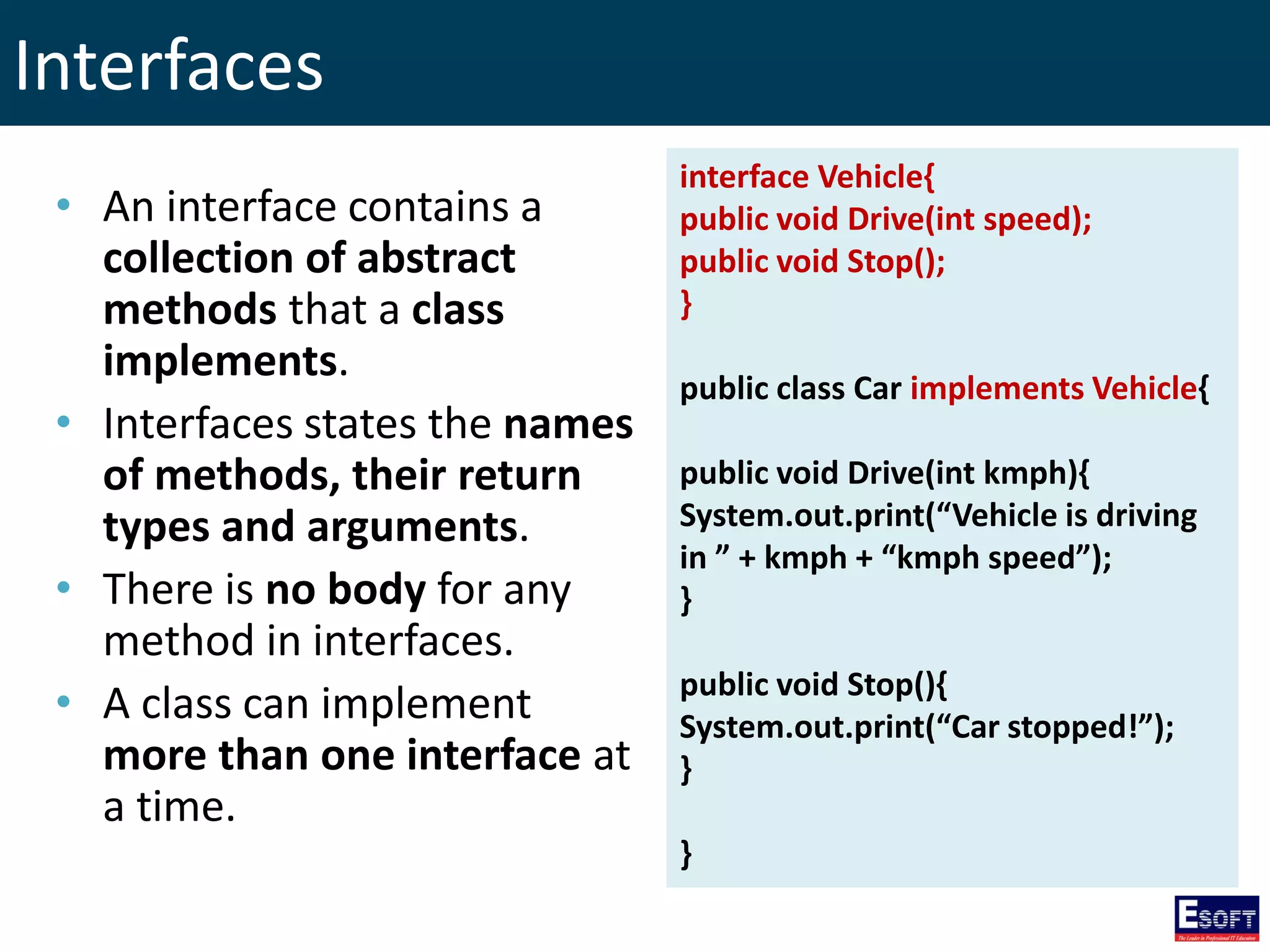 Interfaces
• An interface contains a
collection of abstract
methods that a class
implements.
• Interfaces states the names
of methods, their return
types and arguments.
• There is no body for any
method in interfaces.
• A class can implement
more than one interface at
a time.
interface Vehicle{
public void Drive(int speed);
public void Stop();
}
public class Car implements Vehicle{
public void Drive(int kmph){
System.out.print(“Vehicle is driving
in ” + kmph + “kmph speed”);
}
public void Stop(){
System.out.print(“Car stopped!”);
}
}
 