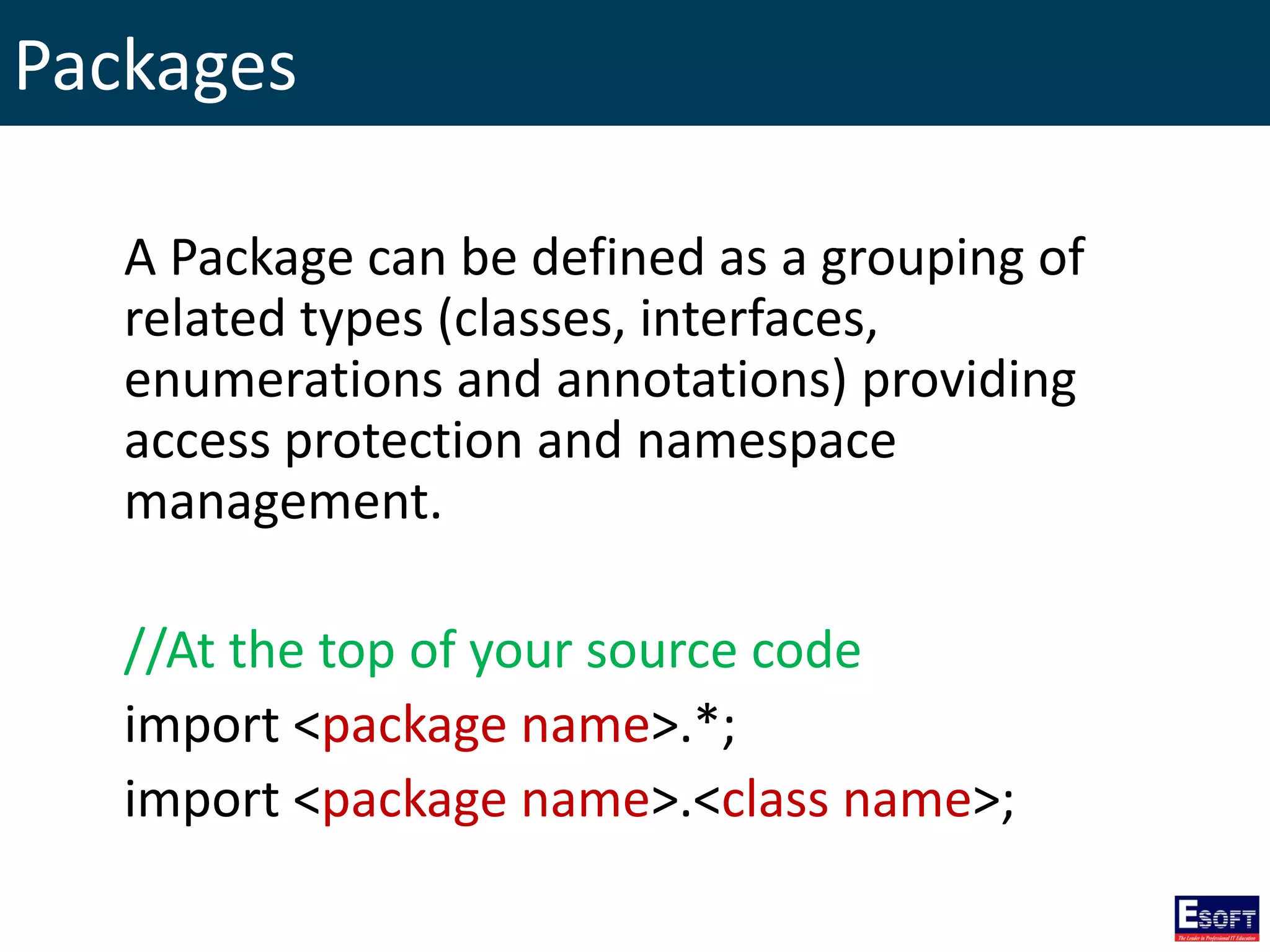 Packages
A Package can be defined as a grouping of
related types (classes, interfaces,
enumerations and annotations) providing
access protection and namespace
management.
//At the top of your source code
import <package name>.*;
import <package name>.<class name>;
 