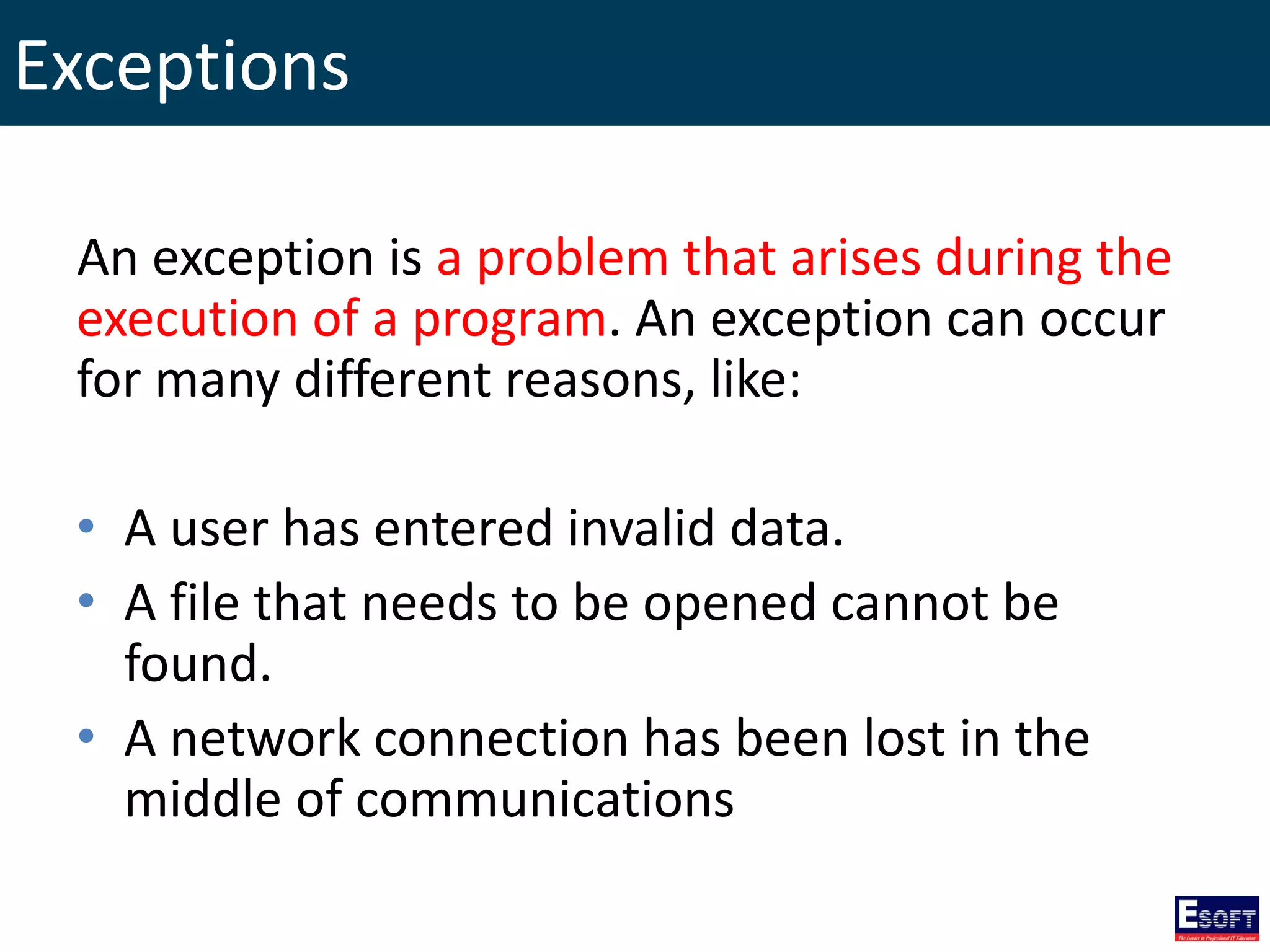 Exceptions
An exception is a problem that arises during the
execution of a program. An exception can occur
for many different reasons, like:
• A user has entered invalid data.
• A file that needs to be opened cannot be
found.
• A network connection has been lost in the
middle of communications
 
