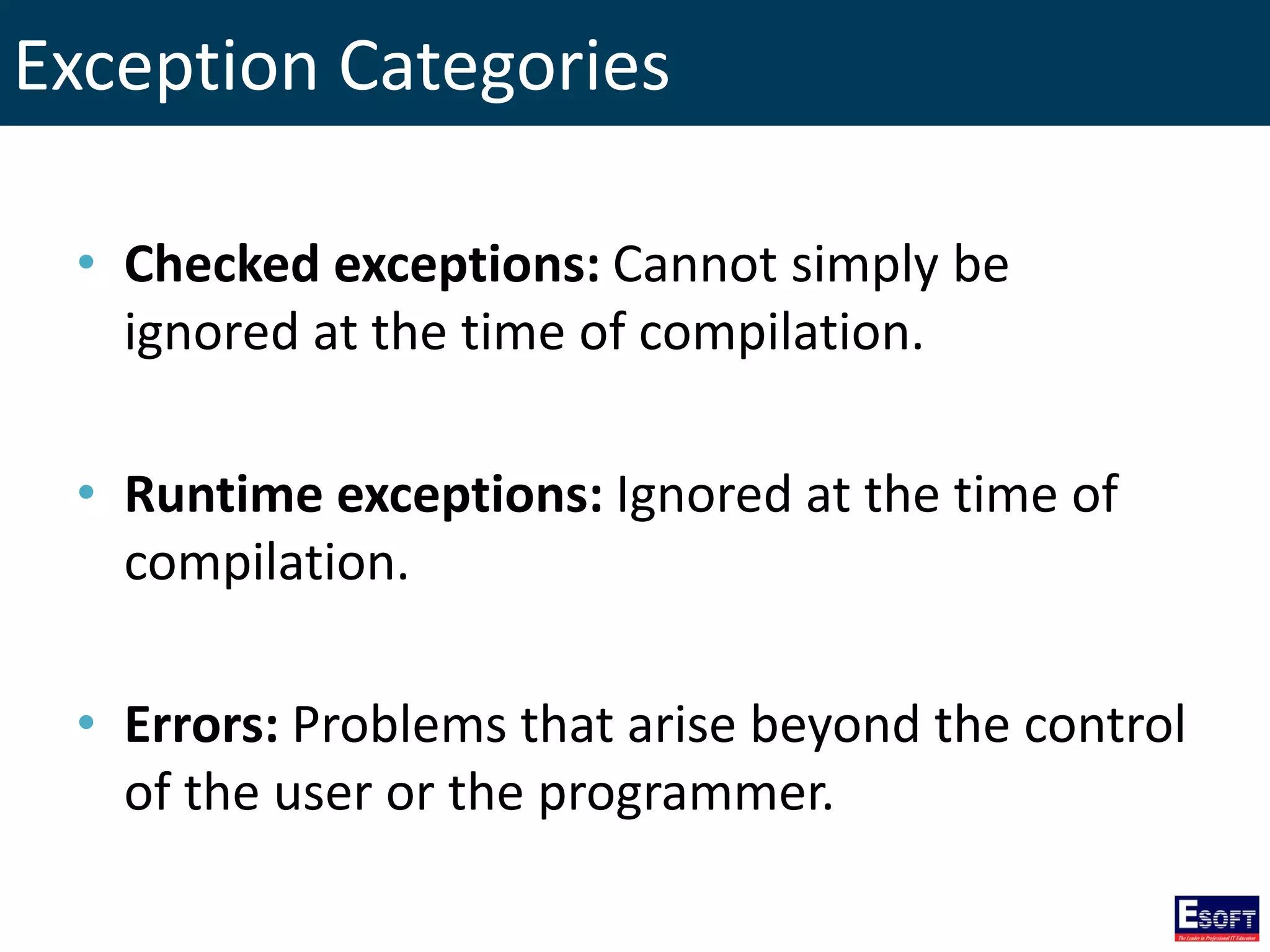 Exception Categories
• Checked exceptions: Cannot simply be
ignored at the time of compilation.
• Runtime exceptions: Ignored at the time of
compilation.
• Errors: Problems that arise beyond the control
of the user or the programmer.
 