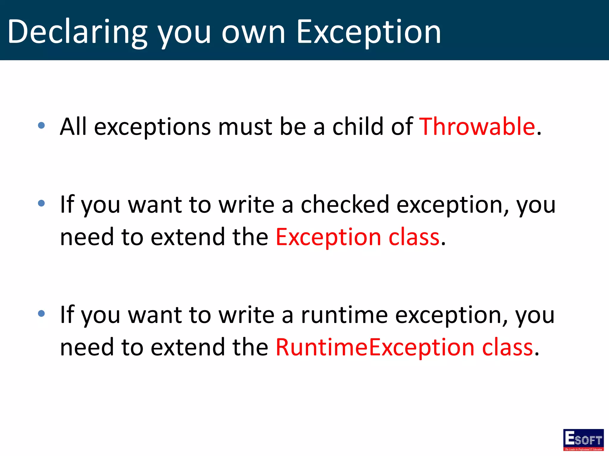Declaring you own Exception
• All exceptions must be a child of Throwable.
• If you want to write a checked exception, you
need to extend the Exception class.
• If you want to write a runtime exception, you
need to extend the RuntimeException class.
 