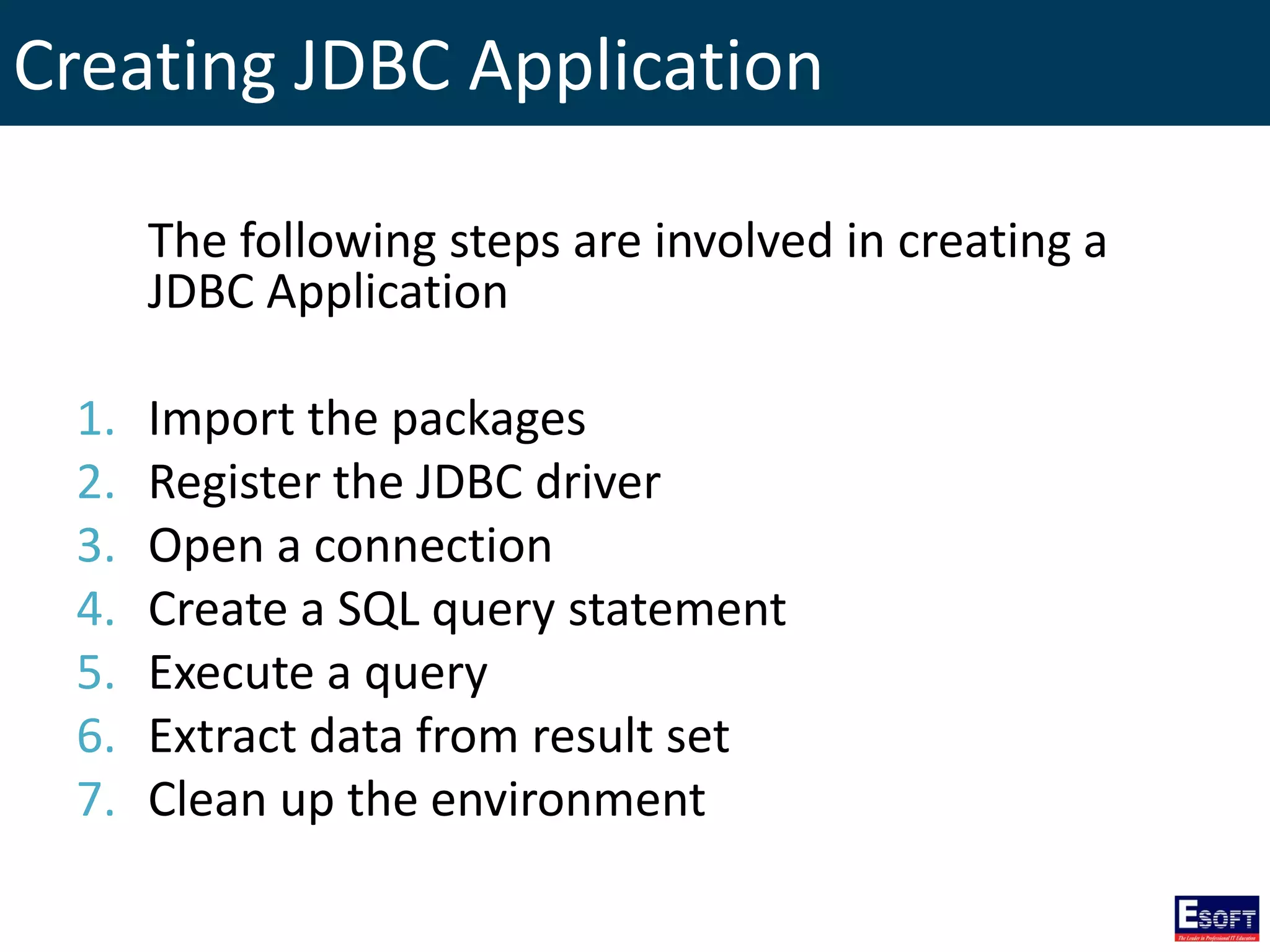 Creating JDBC Application
The following steps are involved in creating a
JDBC Application
1. Import the packages
2. Register the JDBC driver
3. Open a connection
4. Create a SQL query statement
5. Execute a query
6. Extract data from result set
7. Clean up the environment
 