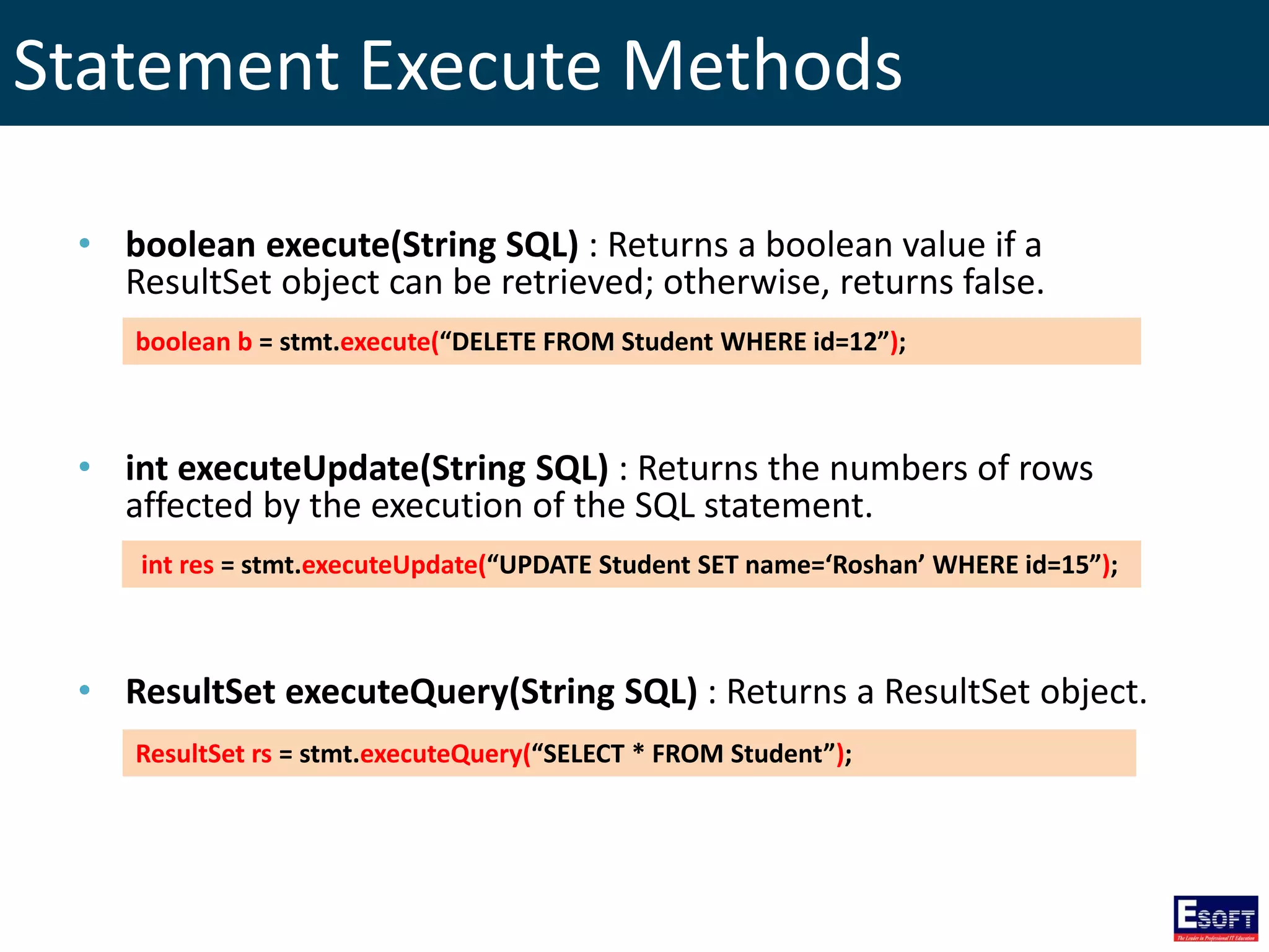 Statement Execute Methods
• boolean execute(String SQL) : Returns a boolean value if a
ResultSet object can be retrieved; otherwise, returns false.
• int executeUpdate(String SQL) : Returns the numbers of rows
affected by the execution of the SQL statement.
• ResultSet executeQuery(String SQL) : Returns a ResultSet object.
boolean b = stmt.execute(“DELETE FROM Student WHERE id=12”);
int res = stmt.executeUpdate(“UPDATE Student SET name=‘Roshan’ WHERE id=15”);
ResultSet rs = stmt.executeQuery(“SELECT * FROM Student”);
 