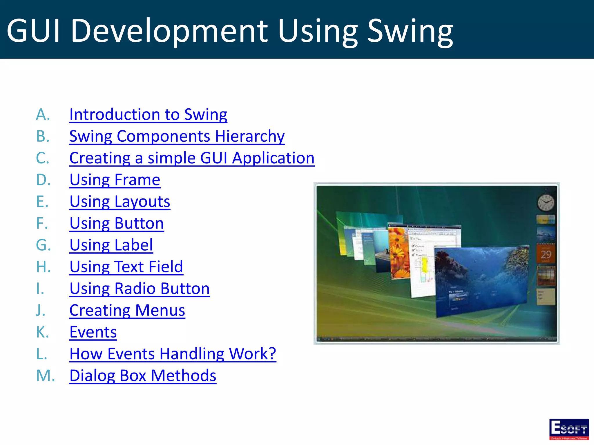 GUI Development Using Swing
A. Introduction to Swing
B. Swing Components Hierarchy
C. Creating a simple GUI Application
D. Using Frame
E. Using Layouts
F. Using Button
G. Using Label
H. Using Text Field
I. Using Radio Button
J. Creating Menus
K. Events
L. How Events Handling Work?
M. Dialog Box Methods
 