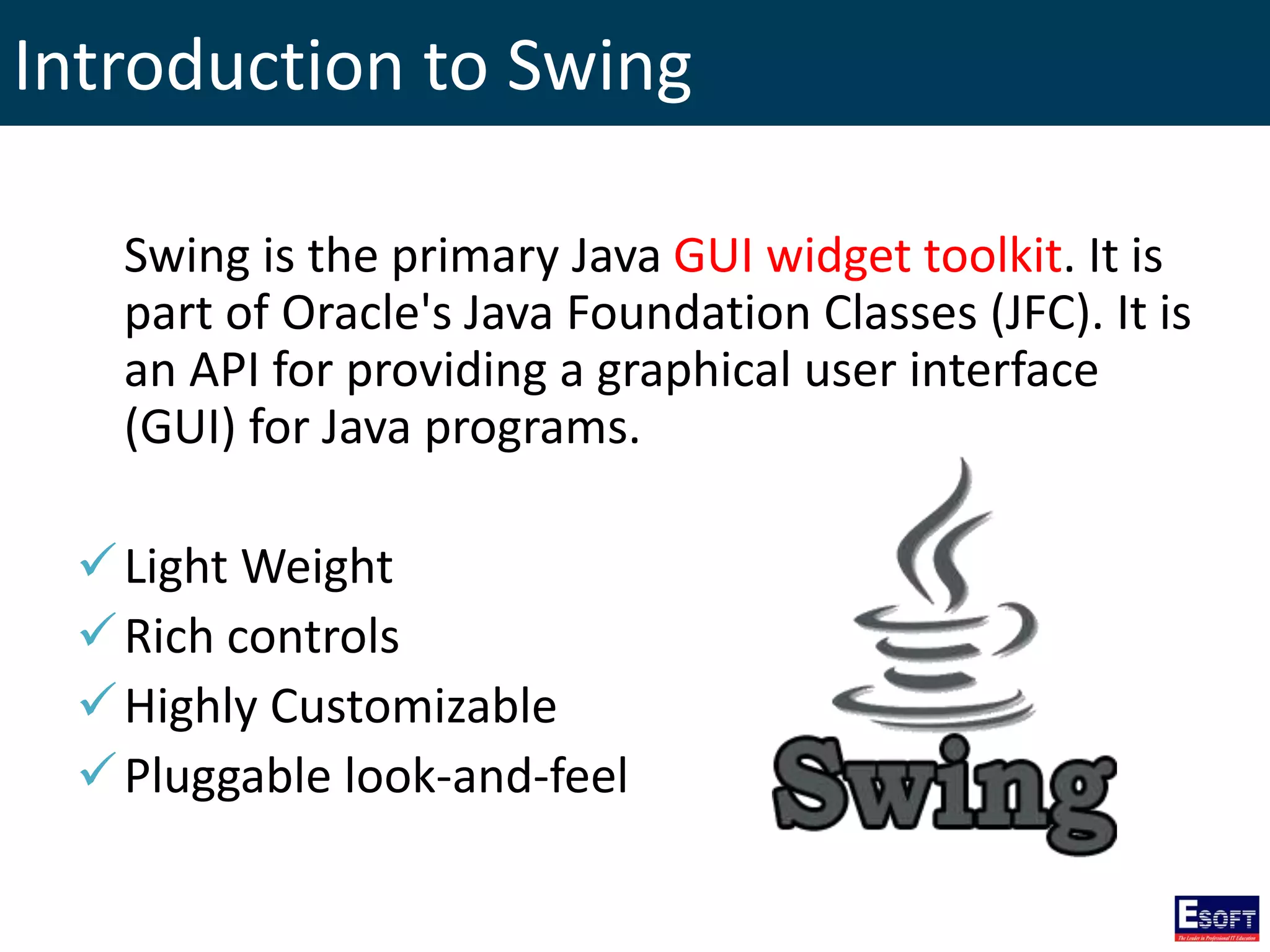 Introduction to Swing
Swing is the primary Java GUI widget toolkit. It is
part of Oracle's Java Foundation Classes (JFC). It is
an API for providing a graphical user interface
(GUI) for Java programs.
Light Weight
Rich controls
Highly Customizable
Pluggable look-and-feel
 
