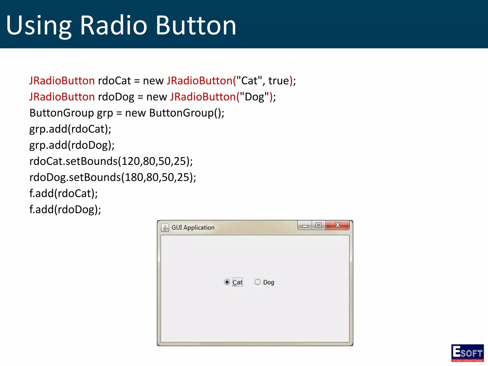 Using Radio Button
JRadioButton rdoCat = new JRadioButton("Cat", true);
JRadioButton rdoDog = new JRadioButton("Dog");
ButtonGroup grp = new ButtonGroup();
grp.add(rdoCat);
grp.add(rdoDog);
rdoCat.setBounds(120,80,50,25);
rdoDog.setBounds(180,80,50,25);
f.add(rdoCat);
f.add(rdoDog);
 