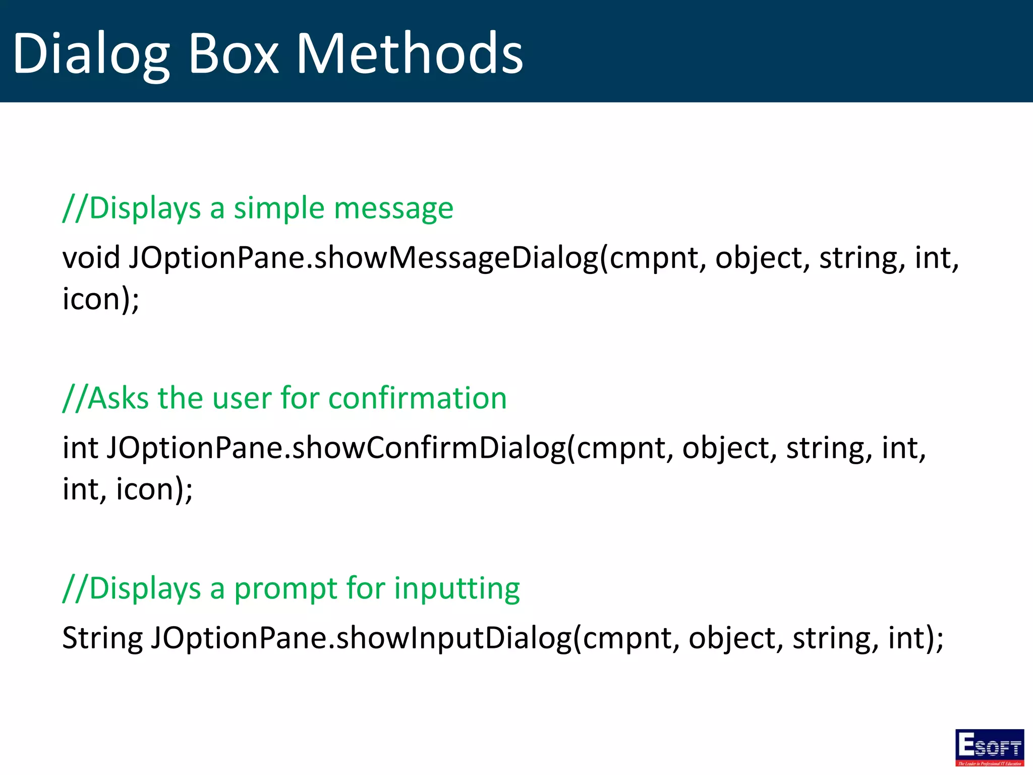 Dialog Box Methods
//Displays a simple message
void JOptionPane.showMessageDialog(cmpnt, object, string, int,
icon);
//Asks the user for confirmation
int JOptionPane.showConfirmDialog(cmpnt, object, string, int,
int, icon);
//Displays a prompt for inputting
String JOptionPane.showInputDialog(cmpnt, object, string, int);
 