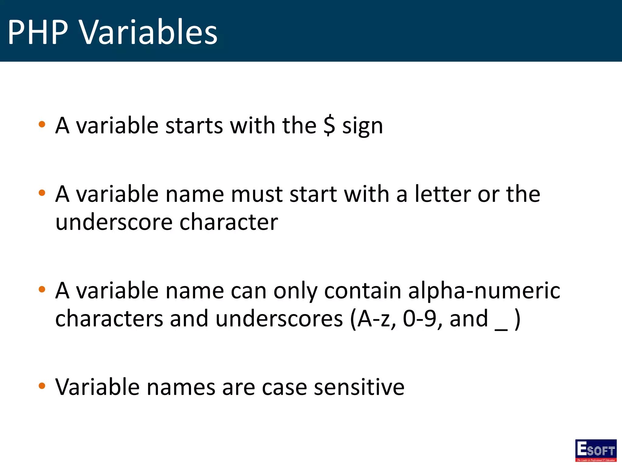 PHP Variables
• A variable starts with the $ sign
• A variable name must start with a letter or the
underscore character
• A variable name can only contain alpha-numeric
characters and underscores (A-z, 0-9, and _ )
• Variable names are case sensitive
 