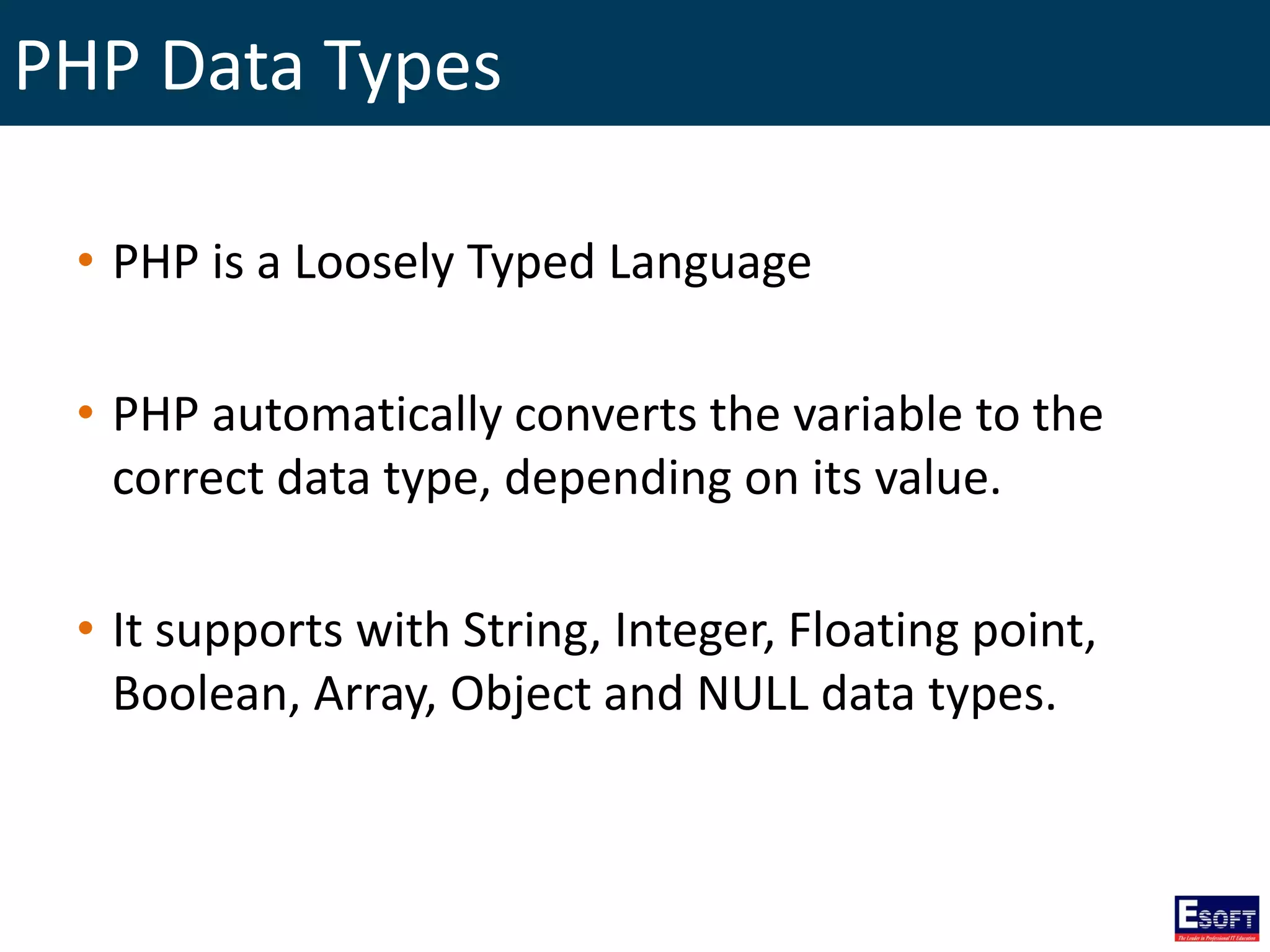 PHP Data Types
• PHP is a Loosely Typed Language
• PHP automatically converts the variable to the
correct data type, depending on its value.
• It supports with String, Integer, Floating point,
Boolean, Array, Object and NULL data types.
 