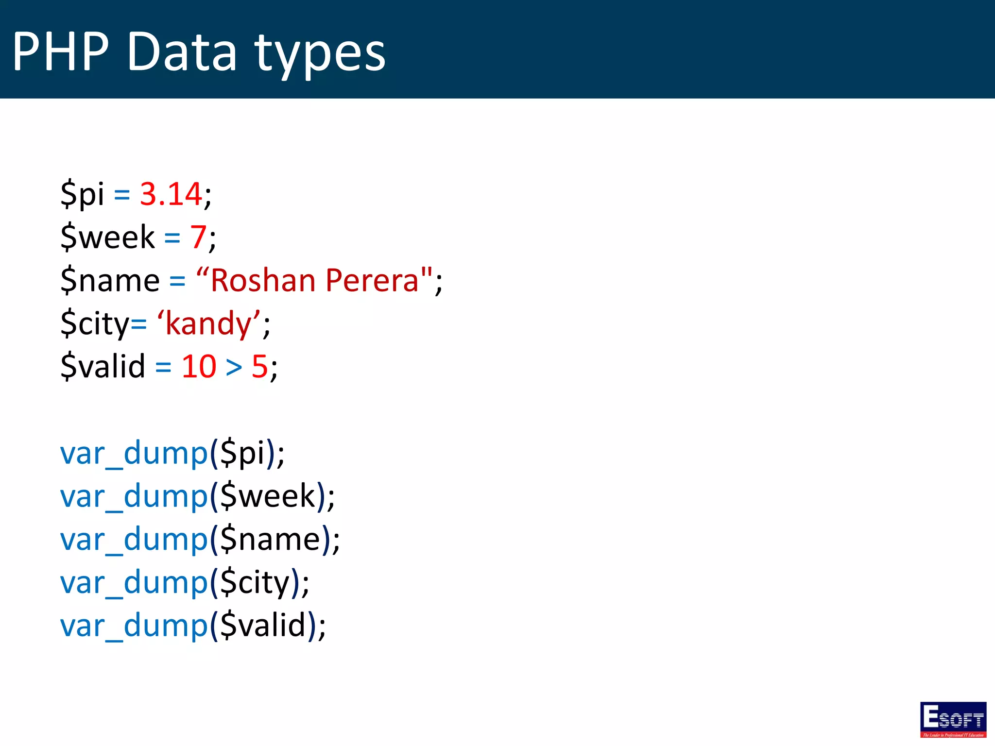 PHP Data types
$pi = 3.14;
$week = 7;
$name = “Roshan Perera";
$city= ‘kandy’;
$valid = 10 > 5;
var_dump($pi);
var_dump($week);
var_dump($name);
var_dump($city);
var_dump($valid);
 