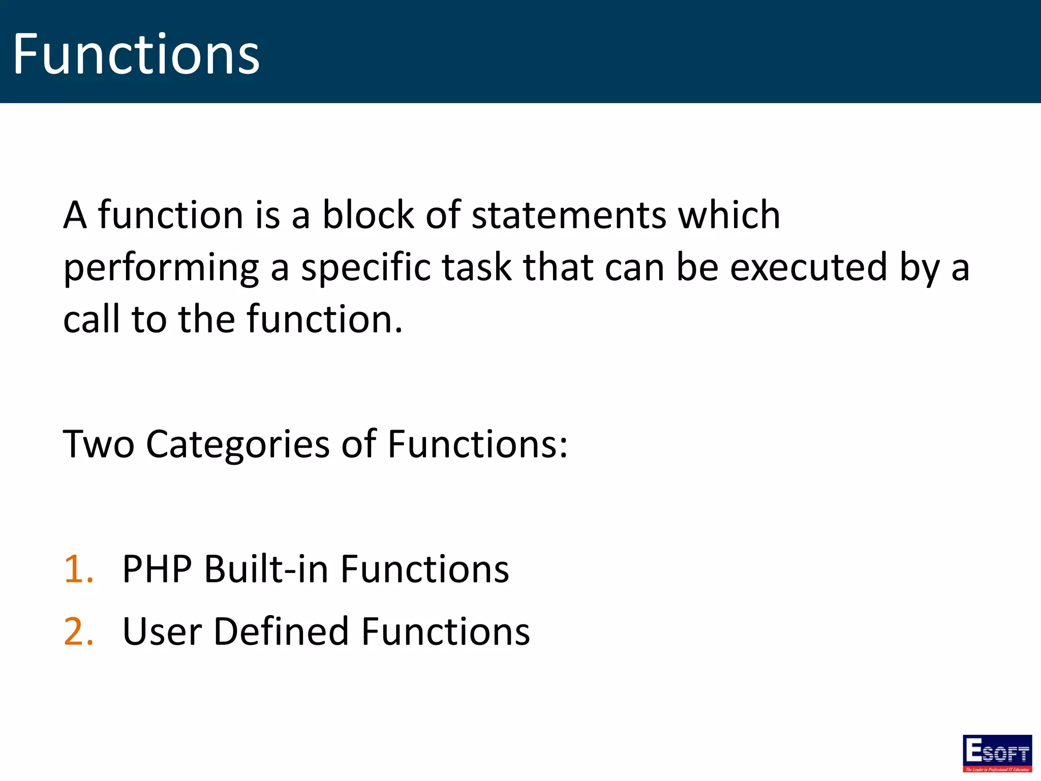 Functions
A function is a block of statements which
performing a specific task that can be executed by a
call to the function.
Two Categories of Functions:
1. PHP Built-in Functions
2. User Defined Functions
 