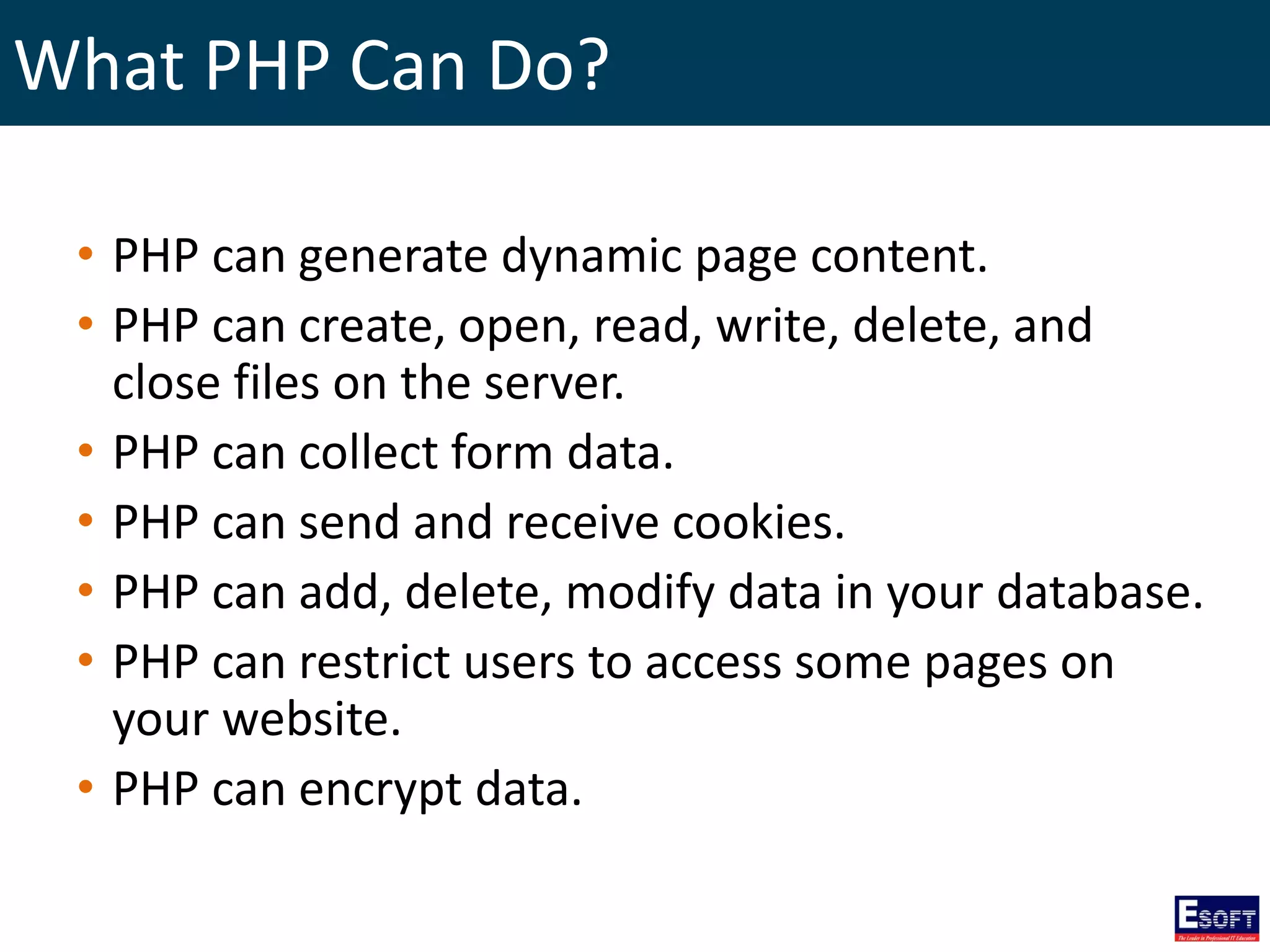 What PHP Can Do?
• PHP can generate dynamic page content.
• PHP can create, open, read, write, delete, and
close files on the server.
• PHP can collect form data.
• PHP can send and receive cookies.
• PHP can add, delete, modify data in your database.
• PHP can restrict users to access some pages on
your website.
• PHP can encrypt data.
 