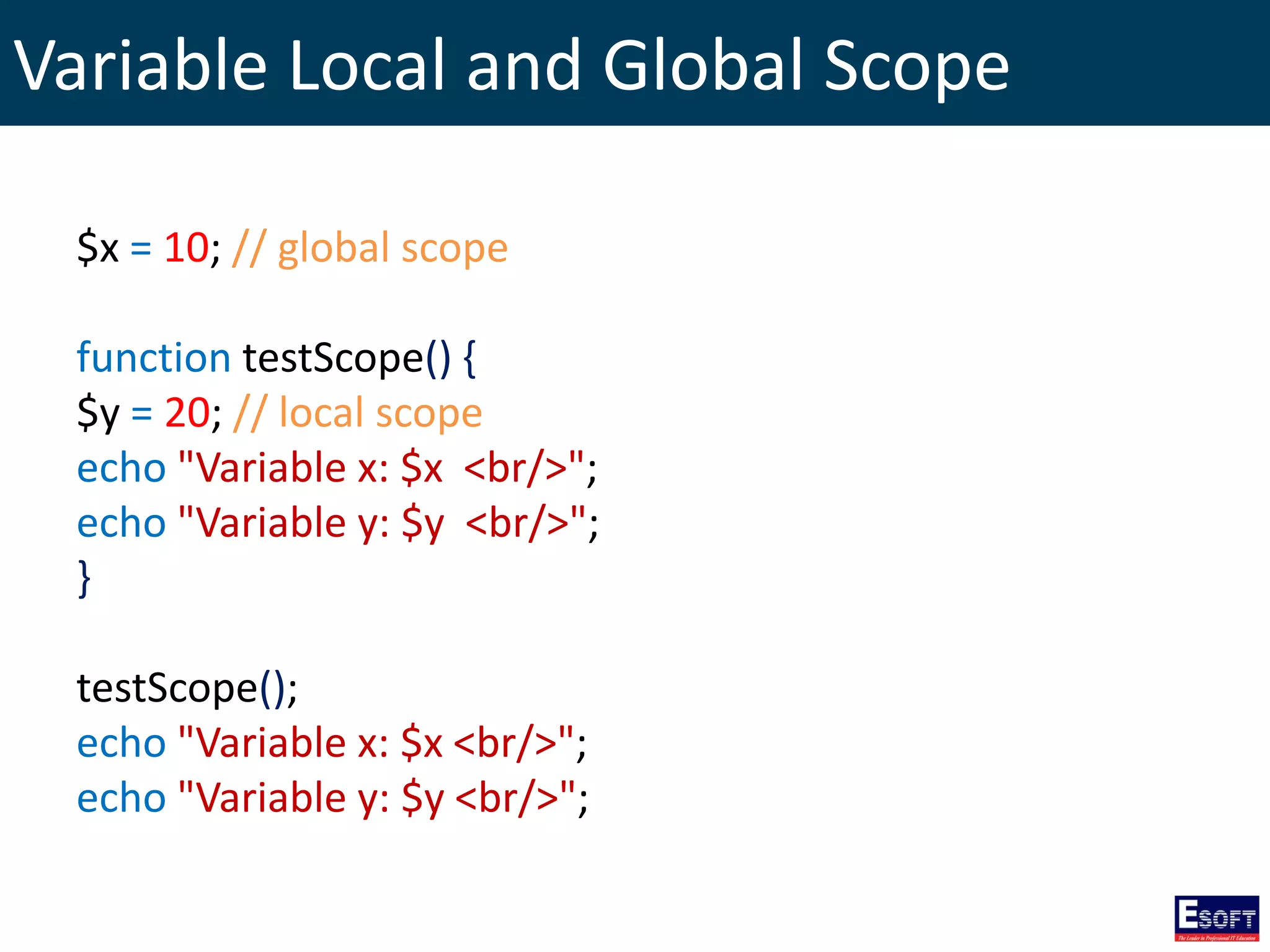 Variable Local and Global Scope
$x = 10; // global scope
function testScope() {
$y = 20; // local scope
echo "Variable x: $x <br/>";
echo "Variable y: $y <br/>";
}
testScope();
echo "Variable x: $x <br/>";
echo "Variable y: $y <br/>";
 