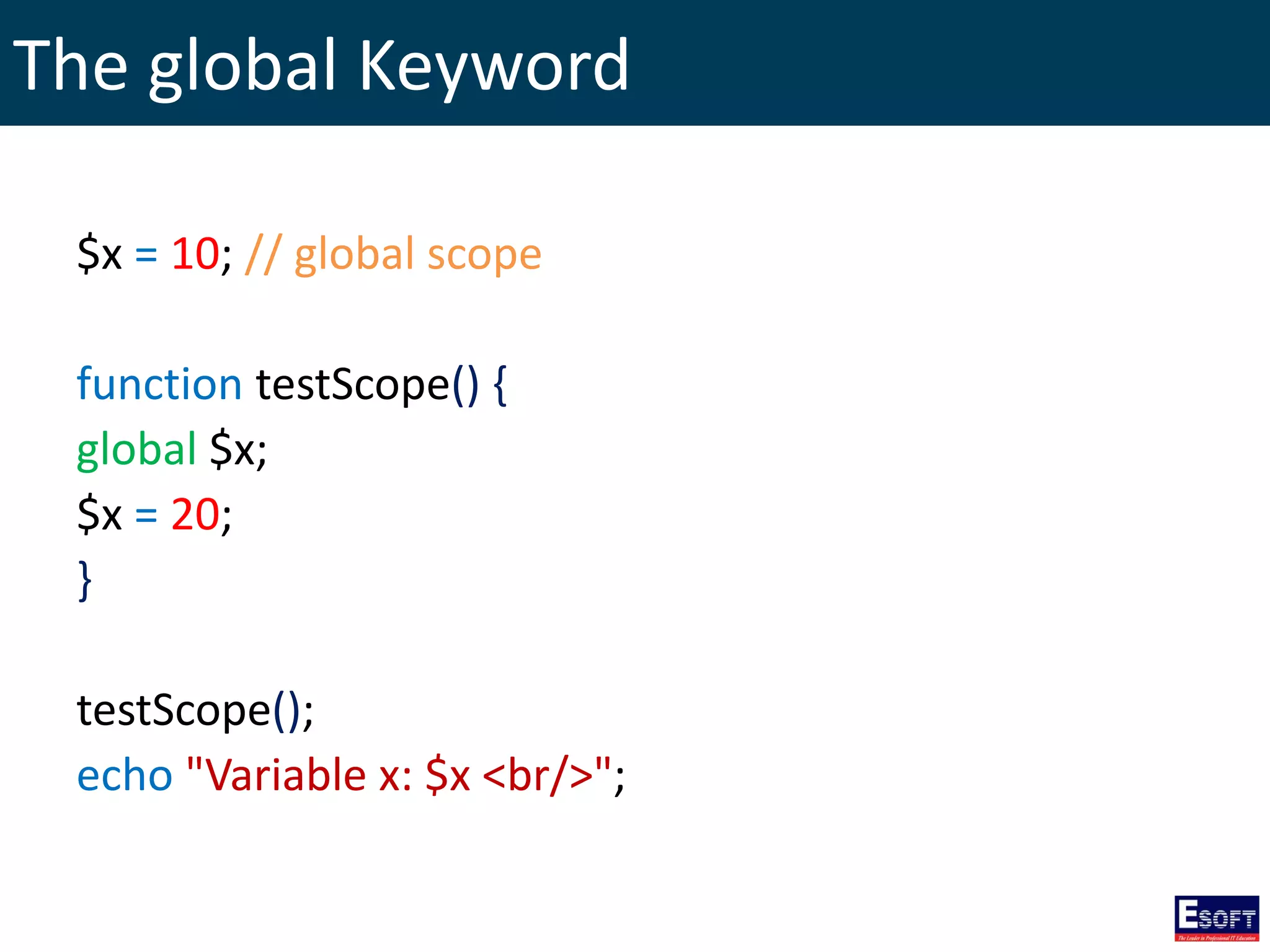 The global Keyword
$x = 10; // global scope
function testScope() {
global $x;
$x = 20;
}
testScope();
echo "Variable x: $x <br/>";
 