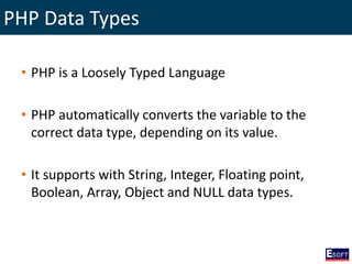 PHP Data Types
• PHP is a Loosely Typed Language
• PHP automatically converts the variable to the
correct data type, depending on its value.
• It supports with String, Integer, Floating point,
Boolean, Array, Object and NULL data types.
 