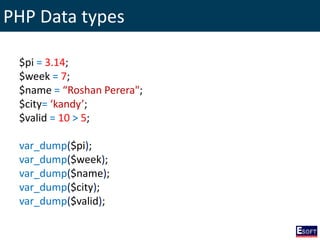PHP Data types
$pi = 3.14;
$week = 7;
$name = “Roshan Perera";
$city= ‘kandy’;
$valid = 10 > 5;
var_dump($pi);
var_dump($week);
var_dump($name);
var_dump($city);
var_dump($valid);
 