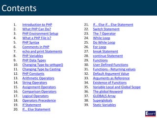 Contents
1. Introduction to PHP
2. What PHP Can Do?
3. PHP Environment Setup
4. What a PHP File is?
5. PHP Syntax
6. Comments in PHP
7. echo and print Statements
8. PHP Variables
9. PHP Data Types
10. Changing Type by settype()
11. Changing Type by Casting
12. PHP Constants
13. Arithmetic Operators
14. String Operators
15. Assignment Operators
16. Comparison Operators
17. Logical Operators
18. Operators Precedence
19. If Statement
20. If… Else Statement
21. If… Else if… Else Statement
22. Switch Statement
23. The ? Operator
24. While Loop
25. Do While Loop
26. For Loop
27. break Statement
28. continue Statement
29. Functions
30. User Defined Functions
31. Functions - Returning values
32. Default Argument Value
33. Arguments as Reference
34. Existence of Functions
35. Variable Local and Global Scope
36. The global Keyword
37. GLOBALS Array
38. Superglobals
39. Static Variables
 