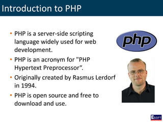 Introduction to PHP
• PHP is a server-side scripting
language widely used for web
development.
• PHP is an acronym for "PHP
Hypertext Preprocessor“.
• Originally created by Rasmus Lerdorf
in 1994.
• PHP is open source and free to
download and use.
 