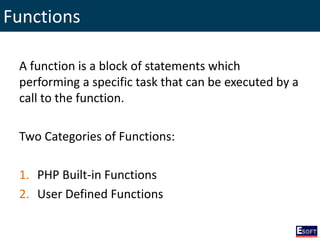 Functions
A function is a block of statements which
performing a specific task that can be executed by a
call to the function.
Two Categories of Functions:
1. PHP Built-in Functions
2. User Defined Functions
 