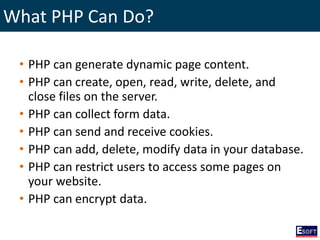 What PHP Can Do?
• PHP can generate dynamic page content.
• PHP can create, open, read, write, delete, and
close files on the server.
• PHP can collect form data.
• PHP can send and receive cookies.
• PHP can add, delete, modify data in your database.
• PHP can restrict users to access some pages on
your website.
• PHP can encrypt data.
 