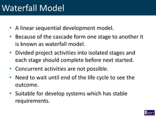 Waterfall Model
• A linear sequential development model.
• Because of the cascade form one stage to another it
is known as waterfall model.
• Divided project activities into isolated stages and
each stage should complete before next started.
• Concurrent activities are not possible.
• Need to wait until end of the life cycle to see the
outcome.
• Suitable for develop systems which has stable
requirements.
 