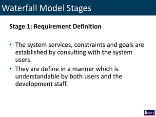 Waterfall Model Stages
Stage 1: Requirement Definition
• The system services, constraints and goals are
established by consulting with the system
users.
• They are define in a manner which is
understandable by both users and the
development staff.
 