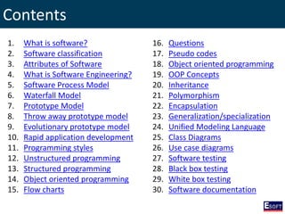 Contents
1. What is software?
2. Software classification
3. Attributes of Software
4. What is Software Engineering?
5. Software Process Model
6. Waterfall Model
7. Prototype Model
8. Throw away prototype model
9. Evolutionary prototype model
10. Rapid application development
11. Programming styles
12. Unstructured programming
13. Structured programming
14. Object oriented programming
15. Flow charts
16. Questions
17. Pseudo codes
18. Object oriented programming
19. OOP Concepts
20. Inheritance
21. Polymorphism
22. Encapsulation
23. Generalization/specialization
24. Unified Modeling Language
25. Class Diagrams
26. Use case diagrams
27. Software testing
28. Black box testing
29. White box testing
30. Software documentation
 