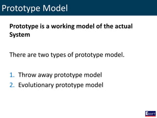 Prototype Model
Prototype is a working model of the actual
System
There are two types of prototype model.
1. Throw away prototype model
2. Evolutionary prototype model
 